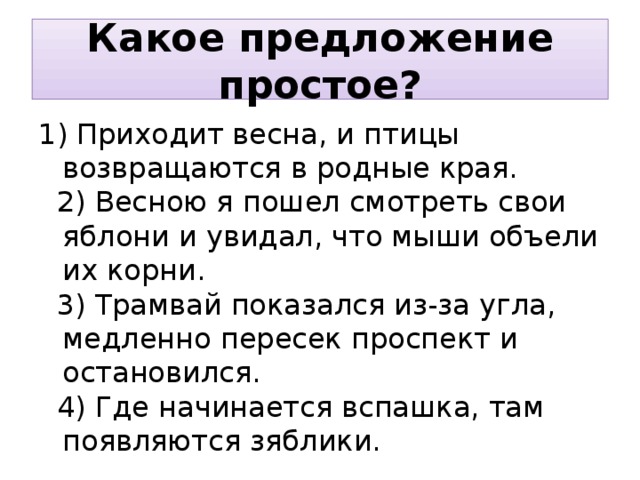 Какое предложение простое? 1) Приходит весна, и птицы возвращаются в родные края.  2) Весною я пошел смотреть свои яблони и увидал, что мыши объели их корни.  3) Трамвай показался из-за угла, медленно пересек проспект и остановился.  4) Где начинается вспашка, там появляются зяблики. 