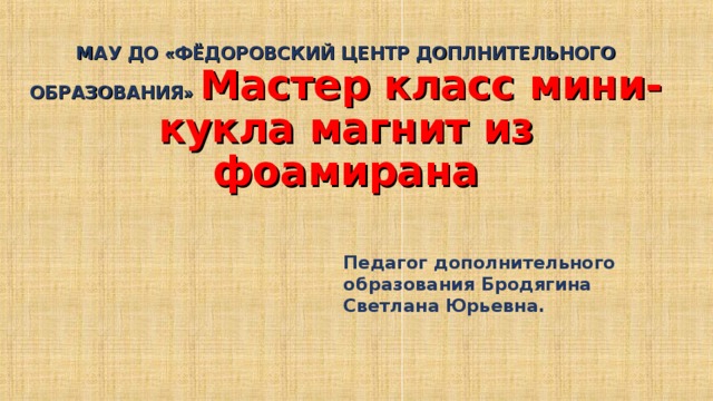   МАУ ДО « ФЁДОРОВСКИЙ ЦЕНТР ДОПЛНИТЕЛЬНОГО ОБРАЗОВАНИЯ »  Мастер класс мини-кукла магнит из фоамирана Педагог дополнительного образования Бродягина Светлана Юрьевна. 
