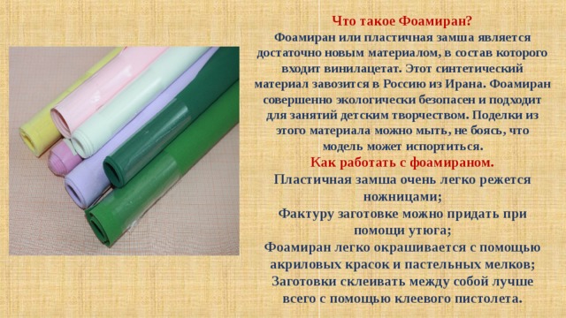 Что такое Фоамиран? Фоамиран или пластичная замша является достаточно новым материалом, в состав которого входит винилацетат. Этот синтетический материал завозится в Россию из Ирана. Фоамиран совершенно экологически безопасен и подходит для занятий детским творчеством. Поделки из этого материала можно мыть, не боясь, что модель может испортиться. Как работать с фоамираном. Пластичная замша очень легко режется ножницами; Фактуру заготовке можно придать при помощи утюга; Фоамиран легко окрашивается с помощью акриловых красок и пастельных мелков; Заготовки склеивать между собой лучше всего с помощью клеевого пистолета. 