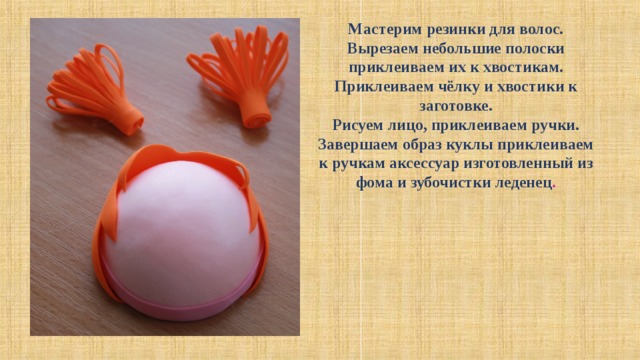 Мастерим резинки для волос. Вырезаем небольшие полоски приклеиваем их к хвостикам. Приклеиваем чёлку и хвостики к заготовке. Рисуем лицо, приклеиваем ручки. Завершаем образ куклы приклеиваем к ручкам аксессуар изготовленный из фома и зубочистки леденец . 