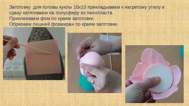 Заготовку для головы куклы 10х10 прикладываем к нагретому утюгу и сразу натягиваем на полусферу из пенопласта. Приклеиваем фом по краям заготовки. Обрезаем лишний фоамиран по краям заготовки.  