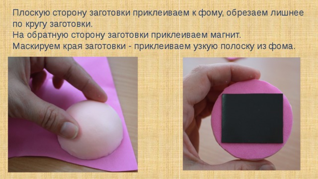 Плоскую сторону заготовки приклеиваем к фому, обрезаем лишнее по кругу заготовки. На обратную сторону заготовки приклеиваем магнит. Маскируем края заготовки - приклеиваем узкую полоску из фома. 