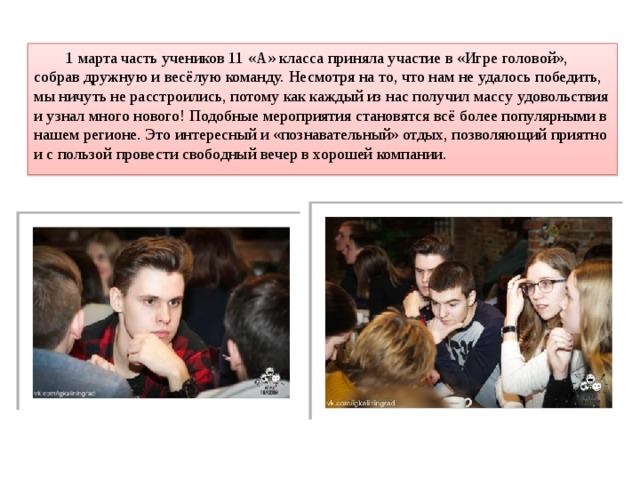  1 марта часть учеников 11 «А» класса приняла участие в «Игре головой», собрав дружную и весёлую команду. Несмотря на то, что нам не удалось победить, мы ничуть не расстроились, потому как каждый из нас получил массу удовольствия и узнал много нового! Подобные мероприятия становятся всё более популярными в нашем регионе. Это интересный и «познавательный» отдых, позволяющий приятно и с пользой провести свободный вечер в хорошей компании. 