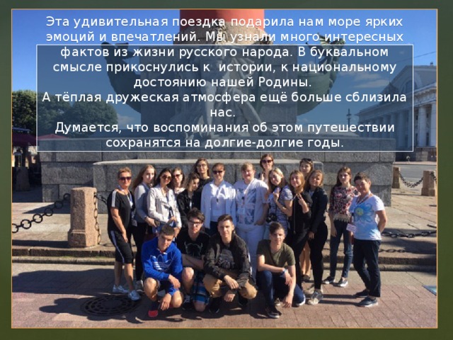 Эта удивительная поездка подарила нам море ярких эмоций и впечатлений. Мы узнали много интересных фактов из жизни русского народа. В буквальном смысле прикоснулись к истории, к национальному достоянию нашей Родины.  А тёплая дружеская атмосфера ещё больше сблизила нас.  Думается, что воспоминания об этом путешествии сохранятся на долгие-долгие годы. 
