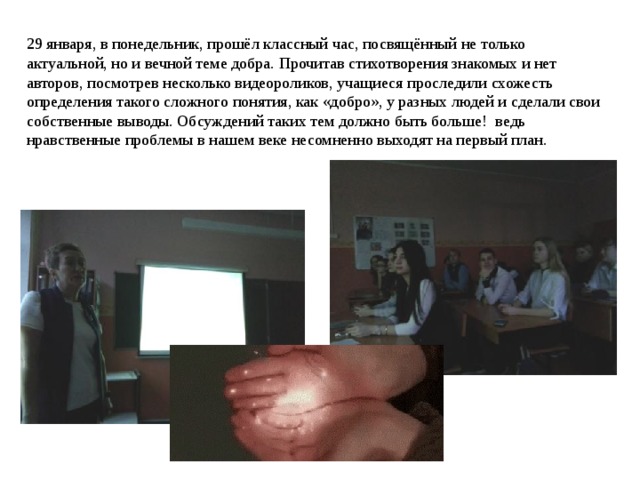 29 января, в понедельник, прошёл классный час, посвящённый не только актуальной, но и вечной теме добра. Прочитав стихотворения знакомых и нет авторов, посмотрев несколько видеороликов, учащиеся проследили схожесть определения такого сложного понятия, как «добро», у разных людей и сделали свои собственные выводы. Обсуждений таких тем должно быть больше! ведь нравственные проблемы в нашем веке несомненно выходят на первый план. 