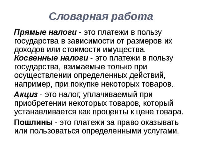  Словарная работа    Прямые налоги - это платежи в пользу государства в зависимости от размеров их доходов или стоимости имущества. Косвенные налоги  - это платежи в пользу государства, взимаемые только при осуществлении определенных действий, например, при покупке некоторых товаров.  Акциз - это налог, уплачиваемый при приобретении некоторых товаров, который устанавливается как проценты к цене товара.   Пошлины - это платежи за право оказывать или пользоваться определенными услугами. 