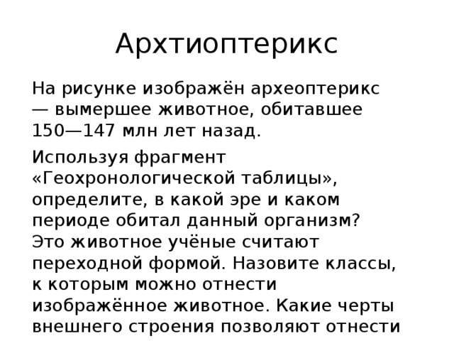 Архтиоптерикс На рисунке изображён археоптерикс — вымершее животное, обитавшее 150—147 млн лет назад. Используя фрагмент «Геохронологической таблицы», определите, в какой эре и каком периоде обитал данный организм? Это животное учёные считают переходной формой. Назовите классы, к которым можно отнести изображённое животное. Какие черты внешнего строения позволяют отнести его к этим классам 