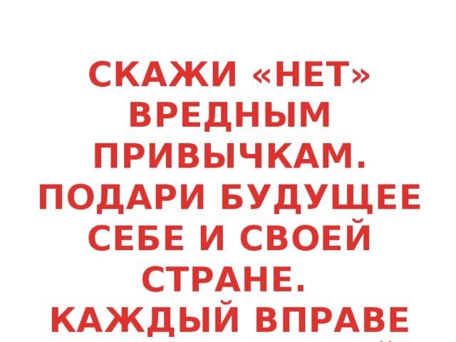 СКАЖИ «НЕТ» ВРЕДНЫМ ПРИВЫЧКАМ. ПОДАРИ БУДУЩЕЕ СЕБЕ И СВОЕЙ СТРАНЕ. КАЖДЫЙ ВПРАВЕ ВЫБИРАТЬ СВОЙ ПУТЬ.