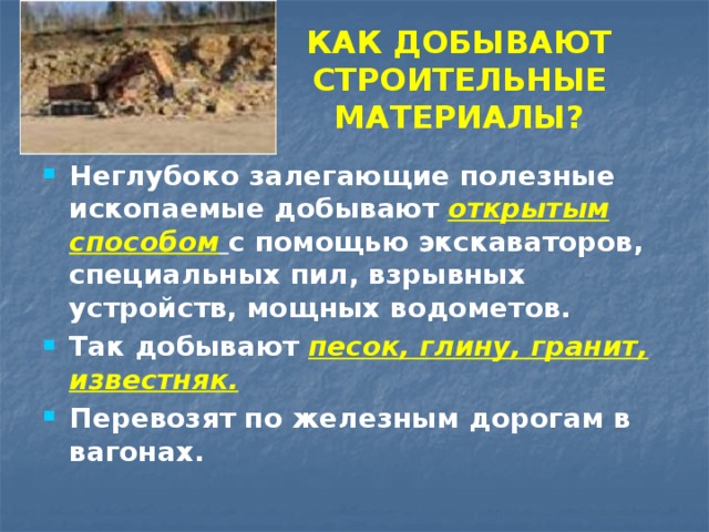 КАК ДОБЫВАЮТ СТРОИТЕЛЬНЫЕ МАТЕРИАЛЫ? Неглубоко залегающие полезные ископаемые добывают открытым способом  с помощью экскаваторов, специальных пил, взрывных устройств, мощных водометов. Так добывают песок, глину, гранит, известняк. Перевозят по железным дорогам в вагонах. 