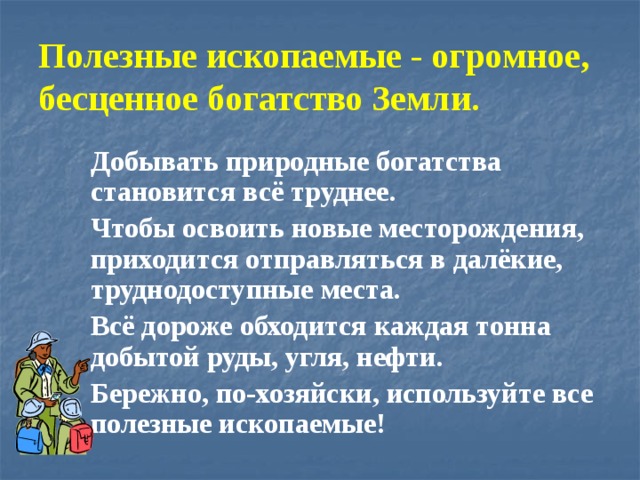 Полезные ископаемые - огромное, бесценное богатство Земли.  Добывать природные богатства становится всё труднее.  Чтобы освоить новые месторождения, приходится отправляться в далёкие, труднодоступные места.  Всё дороже обходится каждая тонна добытой руды, угля, нефти.  Бережно, по-хозяйски, используйте все полезные ископаемые! 