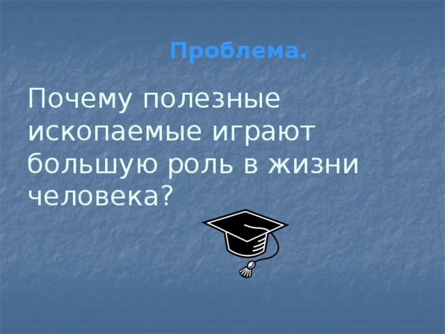 Проблема. Почему полезные ископаемые играют большую роль в жизни человека? 