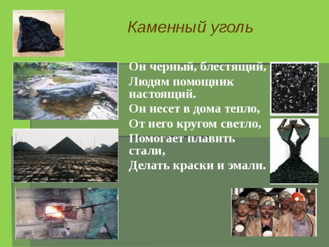 Каменный уголь Он черный, блестящий, Людям помощник настоящий. Он несет в дома тепло, От него кругом светло, Помогает плавить стали, Делать краски и эмали.  