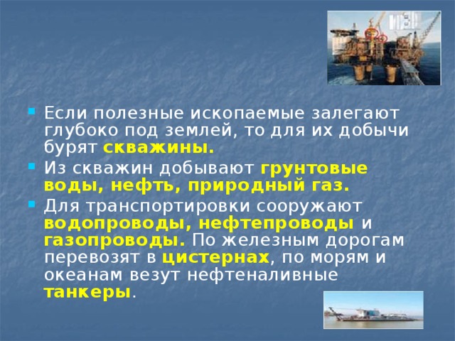 Если полезные ископаемые залегают глубоко под землей, то для их добычи бурят скважины. Из скважин добывают грунтовые  воды, нефть, природный газ. Для транспортировки сооружают водопроводы, нефтепроводы  и  газопроводы. По железным дорогам перевозят в цистернах , по морям и океанам везут нефтеналивные танкеры . 