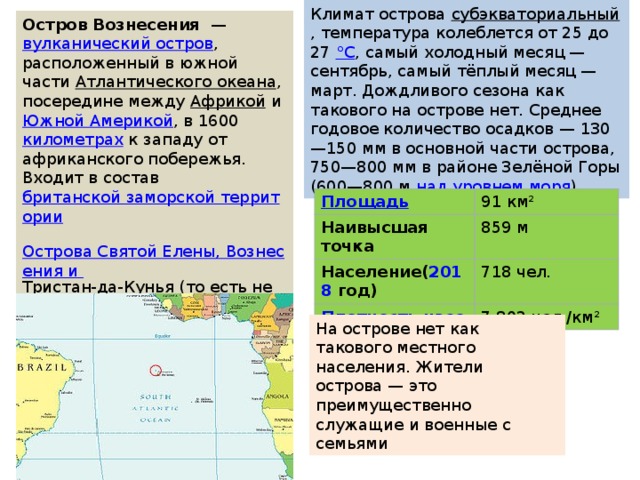 Климат острова  субэкваториальный , температура колеблется от 25 до 27  °С , самый холодный месяц — сентябрь, самый тёплый месяц — март. Дождливого сезона как такового на острове нет. Среднее годовое количество осадков — 130—150 мм в основной части острова, 750—800 мм в районе Зелёной Горы (600—800 м  над уровнем моря ). Остров Вознесения   —  вулканический остров , расположенный в южной части  Атлантического океана , посередине между  Африкой  и  Южной Америкой , в 1600  километрах  к западу от африканского побережья. Входит в состав  британской заморской территории   Острова Святой Елены, Вознесения и Тристан-да-Кунья  (то есть не является частью Великобритании). Расположен в 1287 километрах к северо-западу от  острова Святой Елены . Главный город и порт —  Джорджтаун / 91 км² Наивысшая точка 859 м Население ( 20 1 8  год ) 718 чел. 7,802 чел./км² На острове нет как такового местного населения. Жители острова — это преимущественно служащие и военные с семьями 