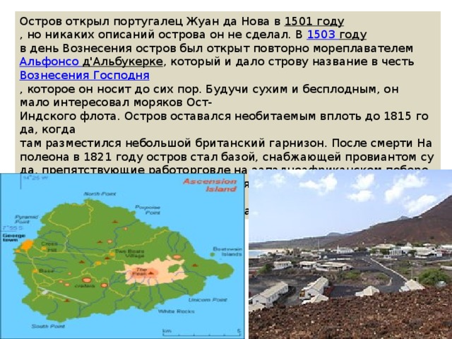 Остров открыл португалец Жуан да Нова в  1501 году , но никаких описаний острова он не сделал. В  1503  году в день Вознесения остров был открыт повторно мореплавателем  Альфонсо   д'Альбукерке , который и дало строву название в честь  Вознесения Господня , которое он носит до сих пор. Будучи сухим и бесплодным, он мало интересовал моряков Ост-Индского флота. Остров оставался необитаемым вплоть до 1815 года, когда там разместился небольшой британский гарнизон. После смерти Наполеона в 1821 году остров стал базой, снабжающей провиантом суда, препятствующие работорговле на западноафриканском побережье. С 1922 до1964 островом управляла компания, а с 1964 года в связи с размещением станции Би-Би-Сибыло принято решение назначить администратора. 