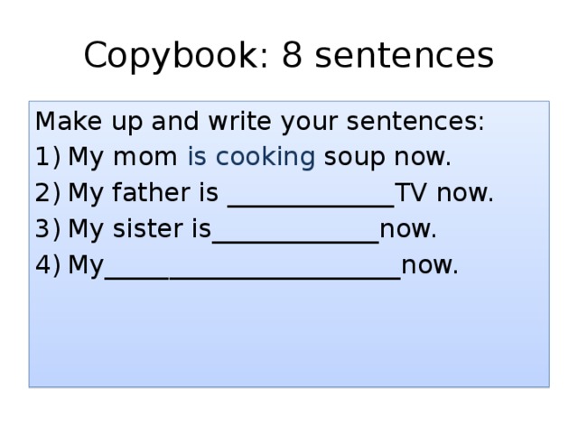 Copybook: 8 sentences Make up and write your sentences: My mom is cooking soup now. My father is _____________TV now. My sister is_____________now. My_______________________now. В вашей тетради есть несколько предложений – допишите их, используя форму настоящего продолженного времени: is/are + Ving (глагол в данном случае всегда пишется с суффиксом –ing).  
