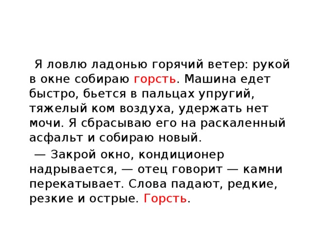  Я ловлю ладонью горячий ветер: рукой в окне собираю горсть . Машина едет быстро, бьется в пальцах упругий, тяжелый ком воздуха, удержать нет мочи. Я сбрасываю его на раскаленный асфальт и собираю новый. — Закрой окно, кондиционер надрывается, — отец говорит — камни перекатывает. Слова падают, редкие, резкие и острые. Горсть . 