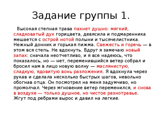 Задание группы 1.  Высокая степная трава пахнет душно : мягкий, сладковатый дух горицвета, девясила и подмаренника мешается с острой нотой полыни и тысячелистника. Нежный донник и горькая пижма. Свежесть и горечь — в этом вся степь. Не вдохнуть. Вдруг я замечаю новый запах : сначала неотчетливо, и я все надеюсь, что показалось, но — нет, переменившийся ветер собрал и бросил нам в лицо новую волну — маслянистую, сладкую, ядовитую вонь разложения . Я вдохнула через рукав и сделала несколько быстрых шагов, невольно обогнав отца. Он посмотрел на меня задумчиво, но промолчал. Через мгновение ветер переменился, и снова в воздухе — только душное, но чистое разнотравье . Жгут под ребрами вырос и давил на легкие. 