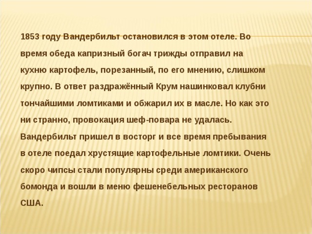 1853 году Вандербильт остановился в этом отеле. Во время обеда капризный богач трижды отправил на кухню картофель, порезанный, по его мнению, слишком крупно. В ответ раздражённый Крум нашинковал клубни тончайшими ломтиками и обжарил их в масле. Но как это ни странно, провокация шеф-повара не удалась. Вандербильт пришел в восторг и все время пребывания в отеле поедал хрустящие картофельные ломтики. Очень скоро чипсы стали популярны среди американского бомонда и вошли в меню фешенебельных ресторанов США.