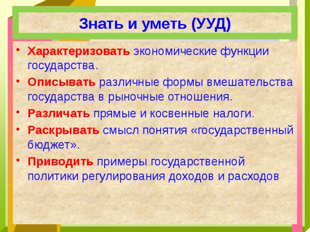 Знать и уметь (УУД) Характеризовать  экономические функции государства. Описывать  различные формы вмешательства государства в рыночные отношения. Различать  прямые и косвенные налоги. Раскрывать  смысл понятия «государственный бюджет». Приводить  примеры государственной политики регулирования доходов и расходов 