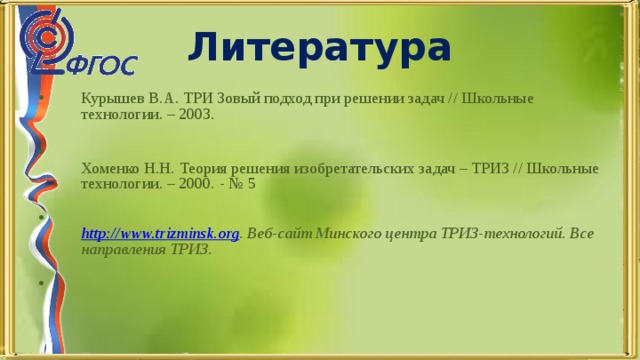 Курышев В.А. ТРИ Зовый подход при решении задач // Школьные технологии. – 2003.     Хоменко Н.Н. Теория решения изобретательских задач – ТРИЗ // Школьные технологии. – 2000. - № 5    http :// www.trizminsk.org . Веб-сайт Минского центра ТРИЗ-технологий. Все направления ТРИЗ.   