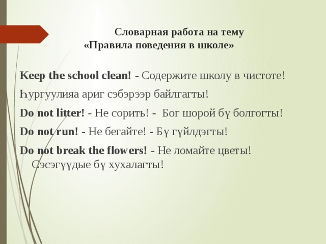   Словарная работа на тему  «Правила поведения в школе»   Keep the school clean! - Содержите школу в чистоте! Һургуулияа ариг сэбэрээр байлгагты! Do not litter! - Не сорить! - Бог шорой бү болгогты! Do not run! - Не бегайте! - Бү гүйлдэгты! Do not break the flowers! - Не ломайте цветы! Сэсэгүүдые бү хухалагты! 