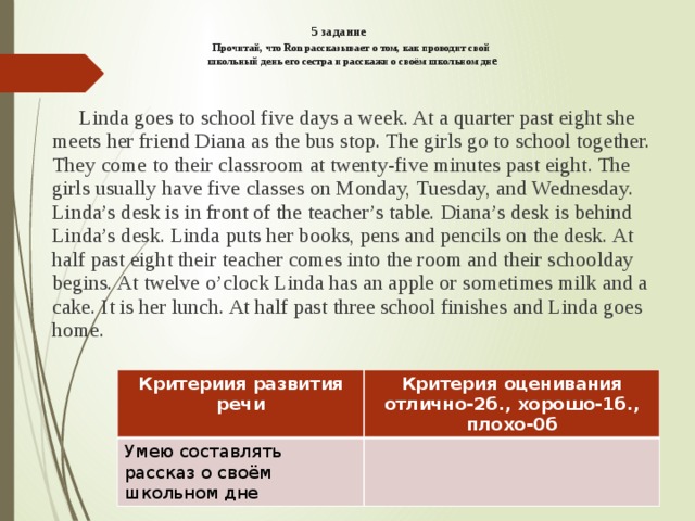 5 задание   Прочитай, что Ron рассказывает о том, как проводит свой  школьный день его сестра и расскажи о своём школьном дн е     Linda goes to school five days a week. At a quarter past eight she meets her friend Diana as the bus stop. The girls go to school together. They come to their classroom at twenty-five minutes past eight. The girls usually have five classes on Monday, Tuesday, and Wednesday. Linda’s desk is in front of the teacher’s table. Diana’s desk is behind Linda’s desk. Linda puts her books, pens and pencils on the desk. At half past eight their teacher comes into the room and their schoolday begins. At twelve o’clock Linda has an apple or sometimes milk and a cake. It is her lunch. At half past three school finishes and Linda goes home. Критериия развития речи Умею составлять рассказ о своём школьном дне Критерия оценивания отлично-2б., хорошо-1б., плохо-0б 