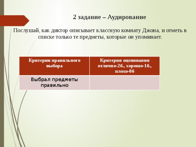   2 задание – Аудирование     Послушай, как диктор описывает классную комнату Джона, и отметь в списке только те предметы, которые он упоминает.   Критерии правильного выбора Критерия оценивания Выбрал предметы правильно отлично-2б., хорошо-1б., плохо-0б 