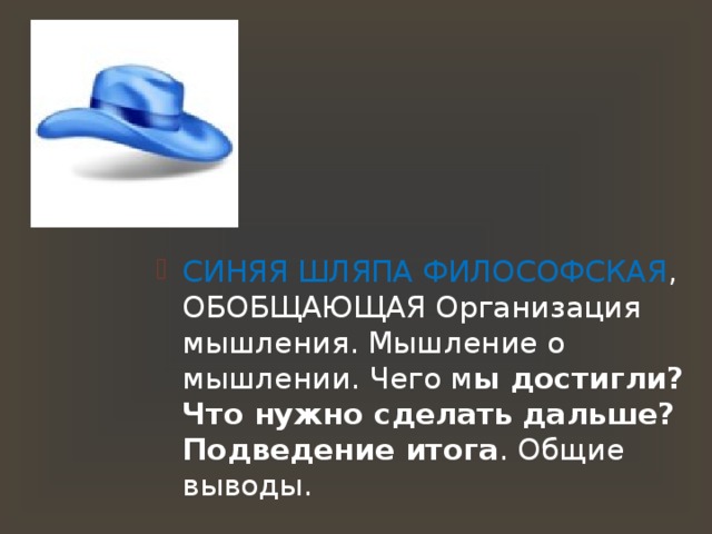 СИНЯЯ ШЛЯПА ФИЛОСОФСКАЯ , ОБОБЩАЮЩАЯ Организация мышления. Мышление о мышлении. Чего м ы достигли? Что нужно сделать дальше? Подведение итога . Общие выводы. СИНЯЯ ШЛЯПА ФИЛОСОФСКАЯ , ОБОБЩАЮЩАЯ Организация мышления. Мышление о мышлении. Чего м ы достигли? Что нужно сделать дальше? Подведение итога . Общие выводы. СИНЯЯ ШЛЯПА ФИЛОСОФСКАЯ , ОБОБЩАЮЩАЯ Организация мышления. Мышление о мышлении. Чего м ы достигли? Что нужно сделать дальше? Подведение итога . Общие выводы. 