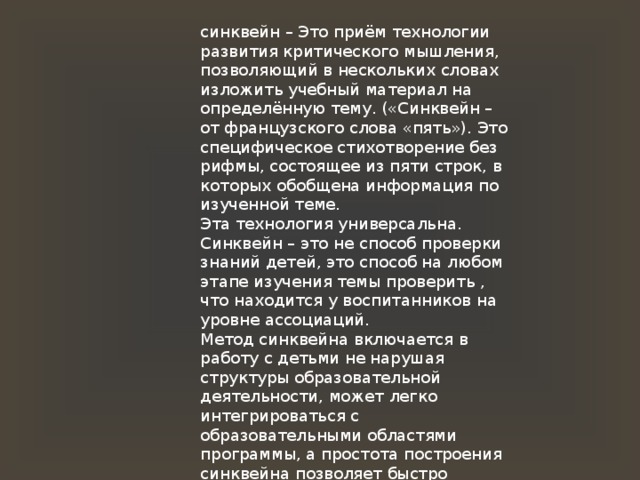 синквейн – Это приём технологии развития критического мышления, позволяющий в нескольких словах изложить учебный материал на определённую тему. («Синквейн – от французского слова «пять»). Это специфическое стихотворение без рифмы, состоящее из пяти строк, в которых обобщена информация по изученной теме. Эта технология универсальна. Синквейн – это не способ проверки знаний детей, это способ на любом этапе изучения темы проверить , что находится у воспитанников на уровне ассоциаций. Метод синквейна включается в работу с детьми не нарушая структуры образовательной деятельности, может легко интегрироваться с образовательными областями программы, а простота построения синквейна позволяет быстро получить результат. 