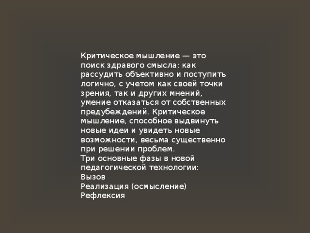 Критическое мышление — это поиск здравого смысла: как рассудить объективно и поступить логично, с учетом как своей точки зрения, так и других мнений, умение отказаться от собственных предубеждений. Критическое мышление, способное выдвинуть новые идеи и увидеть новые возможности, весьма существенно при решении проблем. Три основные фазы в новой педагогической технологии: Вызов Реализация (осмысление) Рефлексия 