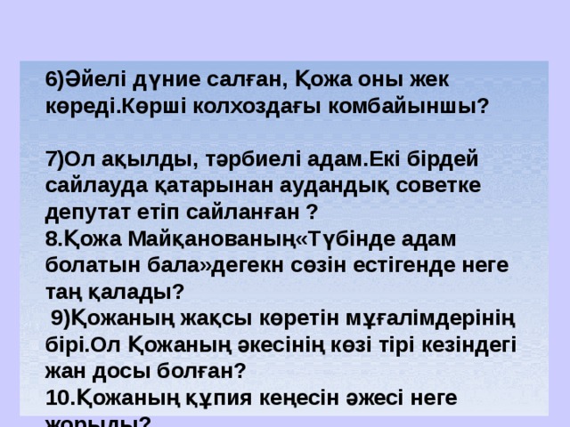  6)Әйелі дүние салған, Қожа оны жек көреді.Көрші колхоздағы комбайыншы?  7)Ол ақылды, тәрбиелі адам.Екі бірдей сайлауда қатарынан аудандық советке депутат етіп сайланған ? 8.Қожа Майқанованың«Түбінде адам болатын бала»дегекн сөзін естігенде неге таң қалады?  9)Қожаның жақсы көретін мұғалімдерінің бірі.Ол Қожаның әкесінің көзі тірі кезіндегі жан досы болған? 10.Қожаның құпия кеңесін әжесі неге жорыды? 