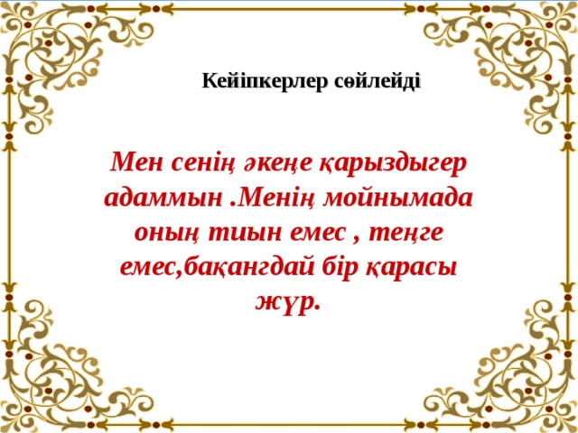 Кейіпкерлер сөйлейді Мен сенің әкеңе қарыздыгер адаммын .Менің мойнымада оның тиын емес , теңге емес,бақангдай бір қарасы жүр. 