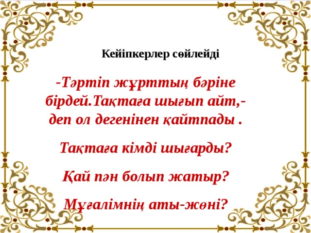 Кейіпкерлер сөйлейді -Тәртіп жұрттың бәріне бірдей.Тақтаға шығып айт,-деп ол дегенінен қайтпады . Тақтаға кімді шығарды? Қай пән болып жатыр?  Мұғалімнің аты-жөні? 