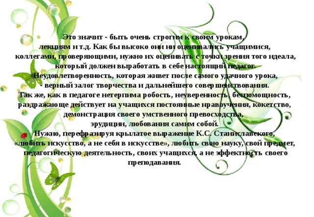  Это значит - быть очень строгим к своим урокам, лекциям и т.д. Как бы высоко они ни оценивались учащимися,  коллегами, проверяющими, нужно их оценивать с точки зрения того идеала,  который должен выработать в себе настоящий педагог.  Неудовлетворенность, которая живет после самого удачного урока,  - верный залог творчества и дальнейшего совершенствования. Так же, как в педагоге нетерпима робость, неуверенность, беспомощность,  раздражающе действует на учащихся постоянные нравоучения, кокетство, демонстрация своего умственного превосходства, эрудиции, любования самим собой.  Нужно, перефразируя крылатое выражение К.С. Станиславского, «любить искусство, а не себя в искусстве», любить свою науку, свой предмет,  педагогическую деятельность, своих учащихся, а не эффектность своего преподавания.  
