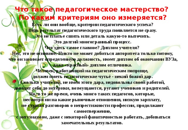 Что такое педагогическое мастерство? По каким критериям оно измеряется? Есть ли они вообще, критерии педагогического успеха?  Ведь результат педагогического труда появляется не сразу. Это не платье сшить или деталь какую-то выточить.  Это долгий многогранный процесс. Что здесь самое главное? Диплом учителя? Нет, это не основное. Никто не может добиться авторитета только потому,  что он занимает определенную должность, имеет диплом об окончании ВУЗа,  даже «красный» диплом отличника. Человек, работающий на педагогическом поприще, должен иметь педагогическое чутьё - некий божий дар.  Сколько учителей, не имея этого дара, недовольны своей работой, доводят себя до истерики, возмущаются, ругают учеников и родителей. Но, в то же время, очень много таких педагогов, которые, несмотря ни на какие рыночные отношения, низкую зарплату, не слушая разговоров о непрестижности профессии, продолжают самоотверженно,  с энтузиазмом, даже с некоторой фанатичностью работать, добиваться замечательных результатов.  