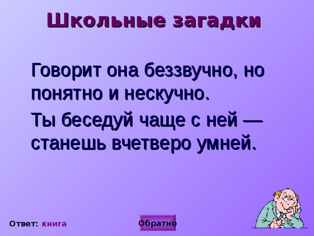 Школьные загадки  Говорит она беззвучно, но понятно и нескучно.  Ты беседуй чаще с ней — станешь вчетверо умней.  Ответ: книга Обратно Ответ: книга 