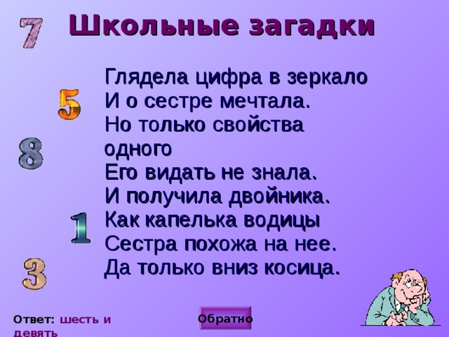 Школьные загадки Глядела цифра в зеркало  И о сестре мечтала.  Но только свойства одного  Его видать не знала.  И получила двойника.  Как капелька водицы  Сестра похожа на нее.  Да только вниз косица. Обратно Ответ: шесть и девять 