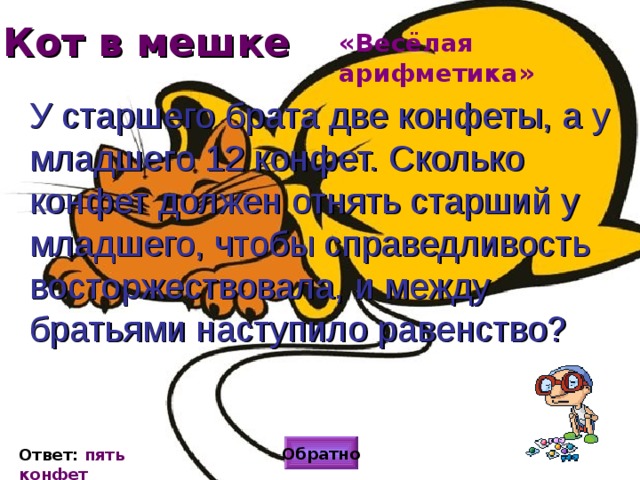 Кот в мешке «Весёлая арифметика» У старшего брата две конфеты, а у младшего 12 конфет. Сколько конфет должен отнять старший у младшего, чтобы справедливость восторжествовала, и между братьями наступило равенство?  Обратно Ответ: пять конфет 
