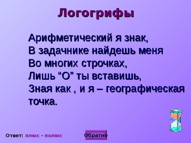 Логогрифы Арифметический я знак,  В задачнике найдешь меня  Во многих строчках,  Лишь “О” ты вставишь,  Зная как , и я – географическая точка.  Обратно Ответ: плюс - полюс  