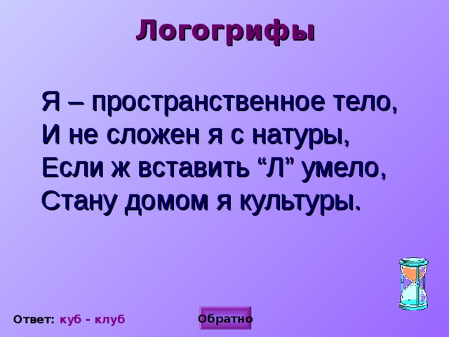 Логогрифы  Я – пространственное тело,  И не сложен я с натуры,  Если ж вставить “Л” умело,  Стану домом я культуры.  Обратно Ответ: куб - клуб  