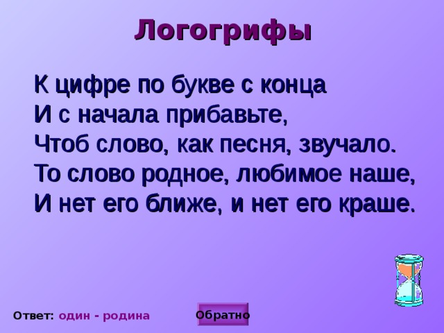 Логогрифы  К цифре по букве с конца  И с начала прибавьте,  Чтоб слово, как песня, звучало.  То слово родное, любимое наше,  И нет его ближе, и нет его краше.   Обратно Ответ: один - родина 