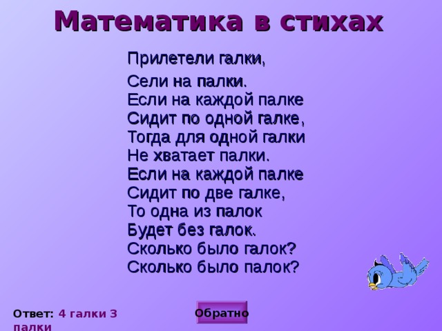 Математика в стихах  Прилетели галки,  Сели на палки.  Если на каждой палке  Сидит по одной галке,  Тогда для одной галки  Не хватает палки.  Если на каждой палке  Сидит по две галке,  То одна из палок  Будет без галок.  Сколько было галок?  Сколько было палок?  Обратно Ответ: 4 галки 3 палки 