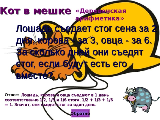 Кот в мешке «Деревенская арифметика» Лошадь съедает стог сена за 2 дня, корова - за 3, овца - за 6. За сколько дней они съедят стог, если будут есть его вместе? Ответ: Лошадь, корова и овца съедают в 1 день соответственно 1/2, 1/3 и 1/6 стога. 1/2 + 1/3 + 1/6 = 1. Значит, они съедят стог за один день. Обратно 