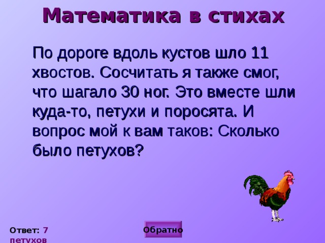 Математика в стихах По дороге вдоль кустов шло 11 хвостов. Сосчитать я также смог, что шагало 30 ног. Это вместе шли куда-то, петухи и поросята. И вопрос мой к вам таков: Сколько было петухов? Обратно Ответ: 7 петухов 