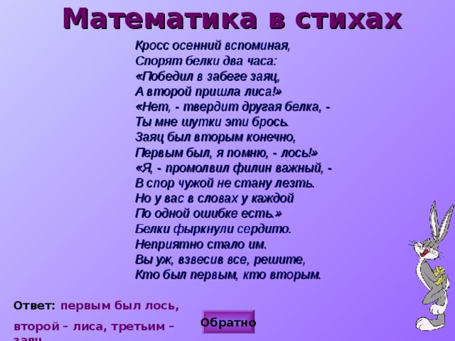 Математика в стихах  Кросс осенний вспоминая,  Спорят белки два часа:  «Победил в забеге заяц,  А второй пришла лиса!»  «Нет, - твердит другая белка, -  Ты мне шутки эти брось.  Заяц был вторым конечно,  Первым был, я помню, - лось!»  «Я, - промолвил филин важный, -  В спор чужой не стану лезть.  Но у вас в словах у каждой  По одной ошибке есть.»  Белки фыркнули сердито.  Неприятно стало им.  Вы уж, взвесив все, решите,  Кто был первым, кто вторым.   Ответ: первым был лось, второй – лиса, третьим – заяц.  Обратно 