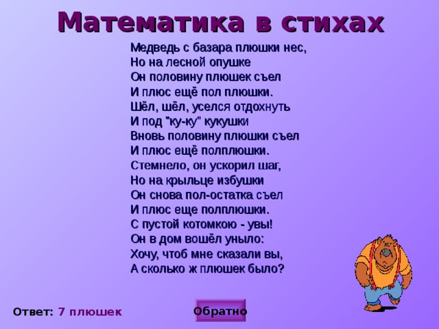 Математика в стихах  Медведь с базара плюшки нес,  Но на лесной опушке  Он половину плюшек съел  И плюс ещё пол плюшки.  Шёл, шёл, уселся отдохнуть  И под 