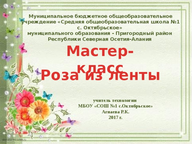 Муниципальное бюджетное общеобразовательное учреждение «Средняя общеобразовательная школа №1 с. Октябрьское» муниципального образования - Пригородный район Республики Северная Осетия-Алания  Мастер- класс Роза из ленты учитель технологии МБОУ «СОШ №1 с.Октябрьское» Агнаева Р.К. 2017 г. 