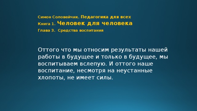 Симон Соловейчик. Педагогика для всех  Книга 1.  Человек для человека  Глава 3. Средства воспитания Оттого что мы относим результаты нашей работы в будущее и только в будущее, мы воспитываем вслепую. И оттого наше воспитание, несмотря на неустанные хлопоты, не имеет силы. Шаг 0 // Стр. 79  