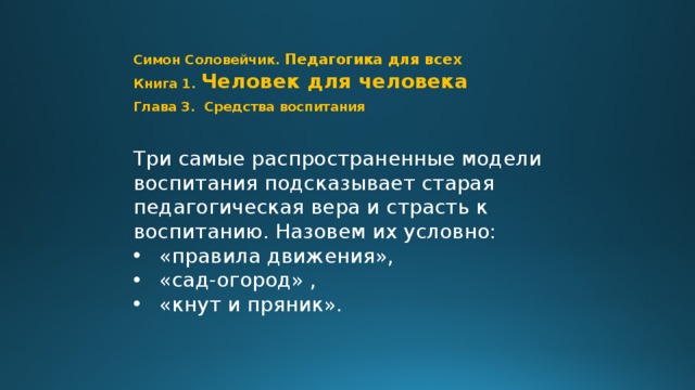 Симон Соловейчик. Педагогика для всех  Книга 1.  Человек для человека  Глава 3. Средства воспитания Три самые распространенные модели воспитания подсказывает старая педагогическая вера и страсть к воспитанию. Назовем их условно: «правила движения», «сад-огород» , «кнут и пряник». Шаг 0 // Стр. 79  